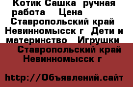 Котик Сашка (ручная работа) › Цена ­ 4 000 - Ставропольский край, Невинномысск г. Дети и материнство » Игрушки   . Ставропольский край,Невинномысск г.